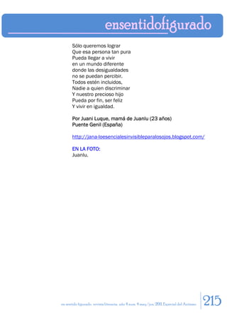 Sólo queremos lograr
       Que esa persona tan pura
       Pueda llegar a vivir
       en un mundo diferente
       donde las desigualdades
       no se puedan percibir.
       Todos estén incluidos,
       Nadie a quien discriminar
       Y nuestro precioso hijo
       Pueda por fin, ser feliz
       Y vivir en igualdad.

       Por Juani Luque, mamá de Juanlu (23 años)
       Puente Genil (España)

       http://jana-loesencialesinvisibleparalosojos.blogspot.com/

       EN LA FOTO:
       Juanlu.




en sentido figurado. revista literaria. año 4 num. 4 may/jun. 2011. Especial del Autismo   215
 