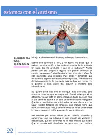 EL DERECHO A Mi hijo acaba de cumplir 8 años y sabe que tiene autismo.
     SABER
                  Desde que aprendió a leer, y en todos los sitios que le
     QUIÉNES SON rodean, ve información sobre autismo o se habla de autismo.
                           Un buen día me preguntó “¿Qué es el autismo?” Nunca
                           pensé que esa pregunta llegaría tan pronto teniendo en
                           cuenta que comenzó a hablar desde cero a los cinco años. Se
                           nos planteaba una cuestión muy difícil y teníamos que
                           responderle según sus capacidades cognitivas. Tomamos una
                           decisión consciente de que sería más fácil para él crecer con
                           la palabra a que, algún día, alguien la utilizara para
                           infravalorarlo.

                           No quiero decir que sea el enfoque más acertado, pero
                           nosotros creemos que es mejor así. Daniel sabe que él es
                           diferente, ya que está en plena inclusión. Sabe que una hora
                           al día debe de acudir a un aula de comunicación y lenguaje.
                           Que tiene que limitar sus actividades extraescolares y en su
                           lugar realizar terapias de lenguaje, que incluso tiene que
                           esforzarse un poco más, y que no todos los niños de su clase
                           lo hacen, porque él actúa y piensa de forma diferente.

                           Me desvivo por saber cómo poder hacerle entender y
                           comprender que su autismo es una mezcla de ventajas y
                           desventajas, que ser diferente no lo hace menos que nadie.
                           Que el mundo está diseñado por personas con cerebros


22      en sentido figurado. revista literaria. año 4 num. 4. may/jun. 2011. Especial del Autismo
 
