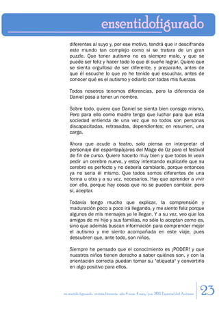 diferentes al suyo y, por ese motivo, tendrá que ir descifrando
    este mundo tan complejo como si se tratara de un gran
    puzzle. Que tener autismo no es siempre malo, y que se
    puede ser feliz y hacer todo lo que él sueñe lograr. Quiero que
    se sienta orgulloso de ser diferente, y prepararle, antes de
    que él escuche lo que yo he tenido que escuchar, antes de
    conocer qué es el autismo y odiarlo con todas mis fuerzas

    Todos nosotros tenemos diferencias, pero la diferencia de
    Daniel pasa a tener un nombre.

    Sobre todo, quiero que Daniel se sienta bien consigo mismo.
    Pero para ello como madre tengo que luchar para que esta
    sociedad entienda de una vez que no todos son personas
    discapacitadas, retrasadas, dependientes; en resumen, una
    carga.

    Ahora que acude a teatro, solo piensa en interpretar el
    personaje del espantapájaros del Mago de Oz para el festival
    de fin de curso. Quiere hacerlo muy bien y que todos le vean
    pedir un cerebro nuevo, y estoy intentando explicarle que su
    cerebro es perfecto y no debería cambiarlo, porque entonces
    ya no seria él mismo. Que todos somos diferentes de una
    forma u otra y a su vez, necesarios. Hay que aprender a vivir
    con ello, porque hay cosas que no se pueden cambiar, pero
    sí, aceptar.

    Todavía tengo mucho que explicar, la comprensión y
    maduración poco a poco irá llegando, y me siento feliz porque
    algunos de mis mensajes ya le llegan. Y a su vez, veo que los
    amigos de mi hijo y sus familias, no sólo lo aceptan como es,
    sino que además buscan información para comprender mejor
    el autismo y me siento acompañada en este viaje, pues
    descubren que, ante todo, son niños.

    Siempre he pensado que el conocimiento es ¡PODER! y que
    nuestros niños tienen derecho a saber quiénes son, y con la
    orientación correcta puedan tomar su "etiqueta" y convertirlo
    en algo positivo para ellos.




en sentido figurado. revista literaria. año 4 num. 4 may/jun. 2011. Especial del Autismo   23
 