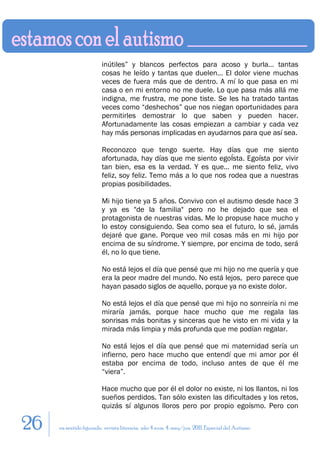 inútiles” y blancos perfectos para acoso y burla… tantas
                        cosas he leído y tantas que duelen… El dolor viene muchas
                        veces de fuera más que de dentro. A mí lo que pasa en mi
                        casa o en mi entorno no me duele. Lo que pasa más allá me
                        indigna, me frustra, me pone tiste. Se les ha tratado tantas
                        veces como “deshechos” que nos niegan oportunidades para
                        permitirles demostrar lo que saben y pueden hacer.
                        Afortunadamente las cosas empiezan a cambiar y cada vez
                        hay más personas implicadas en ayudarnos para que así sea.

                        Reconozco que tengo suerte. Hay días que me siento
                        afortunada, hay días que me siento egoÍsta. Egoísta por vivir
                        tan bien, esa es la verdad. Y es que… me siento feliz, vivo
                        feliz, soy feliz. Temo más a lo que nos rodea que a nuestras
                        propias posibilidades.

                        Mi hijo tiene ya 5 años. Convivo con el autismo desde hace 3
                        y ya es "de la familia" pero no he dejado que sea el
                        protagonista de nuestras vidas. Me lo propuse hace mucho y
                        lo estoy consiguiendo. Sea como sea el futuro, lo sé, jamás
                        dejaré que gane. Porque veo mil cosas más en mi hijo por
                        encima de su síndrome. Y siempre, por encima de todo, será
                        él, no lo que tiene.

                        No está lejos el día que pensé que mi hijo no me quería y que
                        era la peor madre del mundo. No está lejos, pero parece que
                        hayan pasado siglos de aquello, porque ya no existe dolor.

                        No está lejos el día que pensé que mi hijo no sonreiría ni me
                        miraría jamás, porque hace mucho que me regala las
                        sonrisas más bonitas y sinceras que he visto en mi vida y la
                        mirada más limpia y más profunda que me podían regalar.

                        No está lejos el día que pensé que mi maternidad sería un
                        infierno, pero hace mucho que entendí que mi amor por él
                        estaba por encima de todo, incluso antes de que él me
                        “viera”.

                        Hace mucho que por él el dolor no existe, ni los llantos, ni los
                        sueños perdidos. Tan sólo existen las dificultades y los retos,
                        quizás sí algunos lloros pero por propio egoísmo. Pero con

26   en sentido figurado. revista literaria. año 4 num. 4. may/jun. 2011. Especial del Autismo
 