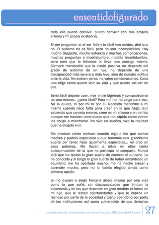 todo ello puedo convivir, puedo convivir con mis propios
    errores y mi propia existencia.

    Si me preguntan si el ser feliz y lo fácil van unidos, diré que
    no. El autismo no es fácil, pero no son incompatibles. Hay
    mucho desgaste, mucho esfuerzo y muchas complicaciones,
    muchas preguntas e incertidumbre, maldita incertidumbre,
    pero creo que la felicidad la lleva uno consigo mismo.
    Siempre mantendré que la visión positiva no depende del
    grado de autismo de un hijo, no depende de una
    discapacidad más severa o más leve, sino de nuestra actitud
    ante la vida. No existen peros, no valen comparaciones. Cada
    uno elige cómo quiere vivir su vida y qué quiere extraer de
    ella.

    Sería fácil dejarse caer, vivir entre lágrimas y compadecerse
    de uno mismo… ¿sería fácil? Para mí, no; no valgo para eso.
    No la quiero, ni por mí ni por él. Necesito mentirme a mí
    misma cuando hace falta para creer en lo que hago, aún
    sabiendo que cometo errores, creer en mí misma y en mi hijo
    aunque me invadan unas dudas que tan rápido como vienen
    les obligo a marcharse. No vivo en sueños, vivo la realidad
    que he elegido vivir.

    Me produce cierto rechazo cuando oigo o leo que somos
    madres y padres especiales y que tenemos una grandísima
    suerte por tener hijos igualmente especiales… no creo en
    esas palabras. Me llevan a intuir en ellas cierta
    autocompasión de la que no participo ni comparto. Nunca
    diré que he tenido la gran suerte de conocer el autismo. Lo
    he conocido y sí tengo la gran suerte de haber encontrado un
    equilibrio; me ha aportado mucho, me ha hecho crecer y
    aprender mucho, pero no lo habría elegido jamás como
    primera opción.

    Si me diesen a elegir firmaría ahora mismo por una vida
    como la que soñé, sin discapacidades que limitan la
    autonomía y de las que depende en gran medida el futuro de
    mi hijo, que le restan oportunidades y que le implica un
    rechazo por parte de la sociedad y cierto abandono por parte
    de las instituciones así como vulneración de sus derechos

en sentido figurado. revista literaria. año 4 num. 4 may/jun. 2011. Especial del Autismo   27
 