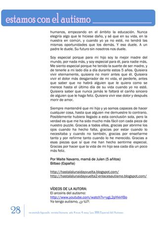 humanos, empezando en el ámbito la educación. Nunca
                         elegiría algo que le hiciese daño, y sé que en su vida, en la
                         nuestra en común, y cuando yo ya no esté, no tendrá las
                         mismas oportunidades que los demás. Y eso duele. A un
                         padre le duele. Su futuro sin nosotros nos duele.

                         Soy especial porque para mi hijo soy la mejor madre del
                         mundo, por nada más, y soy especial para él, para nadie más.
                         Me siento especial porque he tenido la suerte de ser madre, y
                         de tenerle a mi lado día a día durante estos 5 años. Quisiera
                         vivir eternamente, quisiera no morir antes que él. Quisiera
                         vivir el dolor más desgarrador de mi vida, el perderle, antes
                         que saber que no habrá alguien que le quiera como se
                         merece hasta el último día de su vida cuando yo no esté.
                         Quisiera saber que nunca jamás le faltará el cariño sincero
                         de alguien que le haga feliz. Quisiera vivir ese dolor y después
                         morir de amor.

                         Siempre mantendré que mi hijo y yo somos capaces de hacer
                         cualquier cosa, hasta que alguien me demuestre lo contrario.
                         Posiblemente hubiera llegado a esta conclusión sola, pero la
                         verdad es que me ha sido mucho más fácil con cada pieza de
                         nuestro puzzle. Gracias a todos ellos, gracias por abrirme los
                         ojos cuando ha hecho falta, gracias por estar cuando lo
                         necesitaba y cuando no también, gracias por enseñarme
                         tanto y por reñirme tanto cuando lo he merecido. Gracias a
                         esas piezas que sí que me han hecho sentirme especial.
                         Gracias por hacer que la vida de mi hijo sea cada día un poco
                         más feliz.

                         Por Maite Navarro, mamá de Julen (5 añitos)
                         Bilbao (España)

                         http://hastalalunaidayvuelta.blogspot.com/
                         http://hastalalunaidayvuelta2-enlacesautismo.blogspot.com/


                         VÍDEOS DE LA AUTORA:
                         El arcoiris del autismo:
                         http://www.youtube.com/watch?v=ygL2pYkkYBo
                         Yo tengo autismo, ¿y tú?:

28   en sentido figurado. revista literaria. año 4 num. 4. may/jun. 2011. Especial del Autismo
 