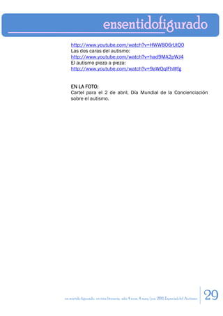 http://www.youtube.com/watch?v=HWW8O6rUtQ0
    Las dos caras del autismo:
    http://www.youtube.com/watch?v=had9MA2pWJ4
    El autismo pieza a pieza:
    http://www.youtube.com/watch?v=9aWQqIFhWfg


    EN LA FOTO:
    Cartel para el 2 de abril, Día Mundial de la Concienciación
    sobre el autismo.




en sentido figurado. revista literaria. año 4 num. 4 may/jun. 2011. Especial del Autismo   29
 