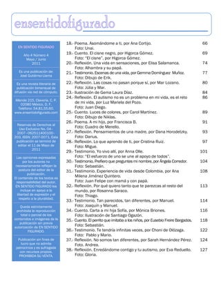 18.- Poema. Asomándome a ti, por Ana Cortijo.                                   66
  EN SENTIDO FIGURADO                Foto: Unai.
      Año 4 Número 4
                                19.- Cuento. El cisne negro, por Higorca Gómez.                                 69
       Mayo / Junio                  Foto: “El cisne”, por Higorca Gómez.
           2011                 20.- Reflexión. Una vida en sensaciones, por Elisa Salamanca.                   74
                                     Foto: Alhambra y su papá.
   Es una publicación de:       21.- Testimonio. Escenas de una vida, por Gemma Domínguez Muñoz.                77
    José Gutiérrez-Llama
                                     Foto: Dibujo de Erik.
 Es una revista literaria de    22.- Reflexión. Las cosas no pasan porque sí, por Mar Lozano.                   80
 publicación bimensual de            Foto: Júlia y Mar.
difusión vía red de cómputo.    23.- Ilustración de Gema Laura Díaz.                                            84
                                24.- Reflexión. El autismo no es un problema en mi vida, es el reto             86
Allende 215, Clavería. C. P.
    02080 México, D. F.
                                     de mi vida, por Luz Mariela del Pozo.
  Teléfono: 54.81.55.60.             Foto: Juan Diego.
www.ensentidofigurado.com       25.- Cuento. Luces de colores, por Carol Martínez.                              89
                                     Foto: Dibujo de Niklas.
                                26.- Poema. A mi hijo, por Francisca B.                                         91
 Reservas de Derechos al
   Uso Exclusivo No. 04–
                                     Foto: Cuadro de Merello.
 2007–062511400100–             27.- Reflexión. Pensamientos de una madre, por Dana Horodetzky.                 93
203. ISSN: 2007-0071. Esta           Foto: Darius.
 publicación se terminó de      28.- Reflexión. Lo que aprendo de ti, por Cristina Ruiz.                        97
  editar el 11 de Mayo de            Foto: Migue.
            2011
                                29.- Testimonio. Yo vivo allí, por Anna Olle.                                   101
 Las opiniones expresadas            Foto: “El esfuerzo de uno se une al apoyo de todos”.
       por los autores no       30.- Testimonio. Prefiero que preguntes mi nombre, por Ángela Corredor.         104
 necesariamente reflejan la          Foto: Sebastián.
    postura del editor de la    31.- Testimonio. Experiencia de vida desde Colombia, por Ana                    108
          publicación.
El contenido de los textos es
                                     Milena Jiménez Quintero.
 responsabilidad del autor.          Foto: Juan Felipe con mamá y con papá.
 EN SENTIDO FIGURADO los        32.- Reflexión. Por qué quiero tanto que te parezcas al resto del               113
     incluye en apoyo a la           mundo, por Rosanna Saraco.
  libertad de expresión y el         Foto: Thiago.
    respeto a la pluralidad.
                                33.- Testimonio. Tan parecidos, tan diferentes, por Manuel.                     114
   Queda estrictamente               Foto: Joaquín y Manuel.
 prohibida la reproducción      34.- Cuento. Carta a mi hija Sofía, por Mónica Briones.                         116
    total o parcial de los           Foto: Ilustración de Santiago Ogazón.
contenidos e imágenes de la     35.- Cuento. El perrito que imitaba a los niños, por Eusebio Freire Bargados.   118
   publicación sin previa
autorización de EN SENTIDO
                                     Foto: Sebastián.
         FIGURADO.              36.- Testimonio. Te tendría infinitas veces, por Choni de Olózaga.              122
                                     Foto: Pablo y Mario.
  Publicación sin fines de      37.- Reflexión. No somos tan diferentes, por Sarah Hernández Pérez.             124
    lucro que no admite              Foto. Andrea.
 patrocinios y es sufragada
   con recursos propios.
                                38.- Reflexión. Enredándome contigo y tu autismo, por Eva Reduello.             127
   PROHIBIDA SU VENTA.               Foto: Gloria.
 