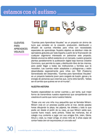 CUENTOS               “Cuentos para Aprendices Visuales” es un proyecto sin ánimo de
     PARA                  lucro que consiste en la creación, producción, distribución y
                           difusión de cuentos infantiles para niños con necesidades
     APRENDICES
                           especiales de aprendizaje. Nuestro objetivo es distribuir miles de
     VISUALES              ejemplares gratuitos por toda España a partir de la financiación de
                           cualquier organismo interesado en patrocinar este proyecto.
                           Debido al enorme déficit existente en el mercado, nuestro proyecto
                           plantea paralelamente la publicación digital bajo licencia Creative
                           Commons, que permite la copia y distribución libre de los mismos,
                           para poder llegar a todas las instituciones y familias que lo
                           necesiten. Los cuentos están adaptados a pictogramas y están
                           desarrollados especialmente para niños con TGD (Trastorno
                           Generalizado del Desarrollo). “Cuentos para Aprendices Visuales”
                           es un proyecto bastante joven pero cargado de ilusión, ganas y la
                           energía de personas que creemos que, como diría Gandhi, “debes
                           ser el cambio que quieres ver en el mundo”.

                           NUESTRA HISTORIA

                           Nuestra especialidad es contar cuentos y, por tanto, qué mejor
                           forma de transmitiros nuestra experiencia que compartiendo con
                           vosotros el cuento que narra nuestra historia:

                           “Érase una vez una niña muy pequeñita que se llamaba Miriam.
                           Miriam vivía en un precioso pueblo junto al mar, donde pasaba
                           horas dibujando la playa, los pájaros, los árboles y todo lo que
                           podía ver desde el jardín de su casa, ya que Miriam sabía que,
                           cuando fuera mayor, sería pintora. Todas las mañanas, iba al
                           colegio muy contenta a jugar con sus amigos Erik, Julen, Gloria,
                           Arturo y José, su mejor amigo, el único niño de 3 años capaz de
                           contar hasta cien sin equivocarse ¡ni una sola vez!



30      en sentido figurado. revista literaria. año 4 num. 4. may/jun. 2011. Especial del Autismo
 