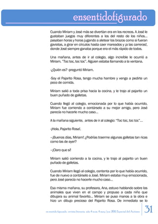 Cuando Miriam y José más se divertían era en los recreos. A José le
    gustaban juegos muy diferentes a los del resto de los niños…
    pasaban horas y horas jugando a aletear los brazos como si fueran
    gaviotas, a girar en círculos hasta caer mareados y ¡a las carreras!,
    donde José siempre ganaba porque era el más rápido de todos.

    Una mañana, antes de ir al colegio, algo increíble le ocurrió a
    Miriam. ”Toc toc, toc toc”. Alguien estaba llamando a la ventana.

    -¿Quién es? -preguntó Miriam.

    -Soy el Pajarito Rosa, tengo mucha hambre y vengo a pedirte un
    poco de comida.

    Miriam salió a toda prisa hacia la cocina, y le trajo al pajarito un
    buen puñado de galletas.

    Cuando llegó al colegio, emocionada por lo que había ocurrido,
    Miriam fue corriendo a contárselo a su mejor amigo, pero José
    parecía no hacerle mucho caso…

    A la mañana siguiente, antes de ir al colegio: “Toc toc, toc toc”…

    -¡Hola, Pajarito Rosa!.

    –¡Buenos días, Miriam! ¿Podrías traerme algunas galletas tan ricas
    como las de ayer?

    –¡Claro que sí!

    Miriam salió corriendo a la cocina, y le trajo al pajarito un buen
    puñado de galletas.

    Cuando Miriam llegó al colegio, contenta por lo que había ocurrido,
    fue de nuevo a contárselo a José. Miriam estaba muy emocionada,
    pero José parecía no hacerle mucho caso…

    Esa misma mañana, su profesora, Ana, estuvo hablando sobre los
    animales que viven en el campo y propuso a cada niño que
    dibujara su animal favorito… Miriam se puso manos a la obra e
    hizo un dibujo precioso del Pajarito Rosa. De inmediato se lo

en sentido figurado. revista literaria. año 4 num. 4 may/jun. 2011. Especial del Autismo   31
 