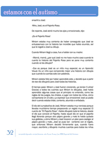 enseñó a José:

                        -Mira, José, es el Pajarito Rosa.

                        De repente, José abrió mucho los ojos y emocionado, dijo:

                        -¡Es el Pajarito Rosa!

                        Miriam estaba muy contenta de haber conseguido que José se
                        entusiasmara con la historia tan increíble que había ocurrido, así
                        que le regaló a José su dibujo.

                        Cuando Miriam llegó a casa, fue a hablar con su madre:

                        –Mamá, mamá, ¿por qué José no me hace mucho caso cuando le
                        cuento la historia del Pajarito Rosa pero se pone muy contento
                        cuando ve los dibujos?

                        –Eso es porque José es un niño muy especial, es un Aprendiz
                        Visual. Es un niño que comprende mejor una historia con dibujos
                        que cuando la cuentas solo con palabras.

                        Miriam estaba feliz por haber aprendido esto, y decidió que a partir
                        de ese día dibujaría para José todas las historias.

                        El tiempo pasó. Miriam y José fueron creciendo, ¡ya tenían 5 años!
                        Gracias a todos los cuentos que Miriam le dibujaba, José había
                        aprendido algunas cosas que al principio no entendía, como las
                        reglas de los juegos, los chistes, a jugar con todos los niños, cómo
                        comportarse en el cole y ¡a expresar sus emociones! José ya podía
                        decir cuando estaba triste, contento, aburrido o enfadado.

                        El día del cumpleaños de José, Miriam estaba muy nerviosa porque
                        llevaba muchísimo tiempo preparando un regalo muy especial: El
                        cuento de “El Pajarito Rosa”. Había dibujado toda la historia, desde
                        el día que conoció al Pajarito, hasta aquel día en que el pajarito
                        llegó llorando porque otro pájaro grande y malo le había quitado
                        sus galletas, y cómo Miriam y José trazaron un plan para castigar al
                        pájaro grande y malo…José se puso tan contento con el regalo,
                        que entonces Miriam decidió firmemente que, cuando fuera
                        mayor, escribiría y dibujaría muchos cuentos para todos los niños

32   en sentido figurado. revista literaria. año 4 num. 4. may/jun. 2011. Especial del Autismo
 