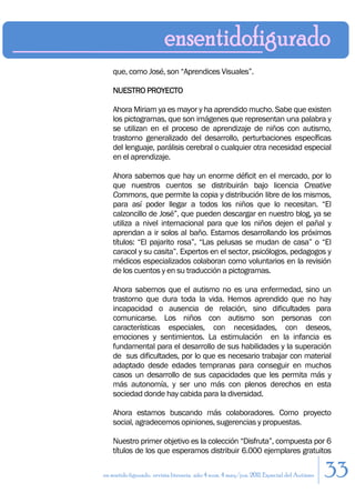 que, como José, son “Aprendices Visuales”.

    NUESTRO PROYECTO

    Ahora Miriam ya es mayor y ha aprendido mucho. Sabe que existen
    los pictogramas, que son imágenes que representan una palabra y
    se utilizan en el proceso de aprendizaje de niños con autismo,
    trastorno generalizado del desarrollo, perturbaciones específicas
    del lenguaje, parálisis cerebral o cualquier otra necesidad especial
    en el aprendizaje.

    Ahora sabemos que hay un enorme déficit en el mercado, por lo
    que nuestros cuentos se distribuirán bajo licencia Creative
    Commons, que permite la copia y distribución libre de los mismos,
    para así poder llegar a todos los niños que lo necesitan. “El
    calzoncillo de José”, que pueden descargar en nuestro blog, ya se
    utiliza a nivel internacional para que los niños dejen el pañal y
    aprendan a ir solos al baño. Estamos desarrollando los próximos
    títulos: “El pajarito rosa”, “Las pelusas se mudan de casa” o “El
    caracol y su casita”. Expertos en el sector, psicólogos, pedagogos y
    médicos especializados colaboran como voluntarios en la revisión
    de los cuentos y en su traducción a pictogramas.

    Ahora sabemos que el autismo no es una enfermedad, sino un
    trastorno que dura toda la vida. Hemos aprendido que no hay
    incapacidad o ausencia de relación, sino dificultades para
    comunicarse. Los niños con autismo son personas con
    características especiales, con necesidades, con deseos,
    emociones y sentimientos. La estimulación en la infancia es
    fundamental para el desarrollo de sus habilidades y la superación
    de sus dificultades, por lo que es necesario trabajar con material
    adaptado desde edades tempranas para conseguir en muchos
    casos un desarrollo de sus capacidades que les permita más y
    más autonomía, y ser uno más con plenos derechos en esta
    sociedad donde hay cabida para la diversidad.

    Ahora estamos buscando más colaboradores. Como proyecto
    social, agradecemos opiniones, sugerencias y propuestas.

    Nuestro primer objetivo es la colección “Disfruta”, compuesta por 6
    títulos de los que esperamos distribuir 6.000 ejemplares gratuitos

en sentido figurado. revista literaria. año 4 num. 4 may/jun. 2011. Especial del Autismo   33
 