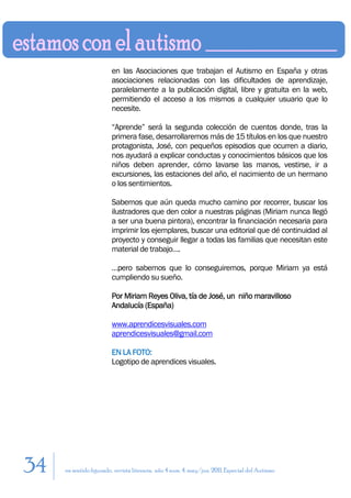 en las Asociaciones que trabajan el Autismo en España y otras
                        asociaciones relacionadas con las dificultades de aprendizaje,
                        paralelamente a la publicación digital, libre y gratuita en la web,
                        permitiendo el acceso a los mismos a cualquier usuario que lo
                        necesite.

                        “Aprende” será la segunda colección de cuentos donde, tras la
                        primera fase, desarrollaremos más de 15 títulos en los que nuestro
                        protagonista, José, con pequeños episodios que ocurren a diario,
                        nos ayudará a explicar conductas y conocimientos básicos que los
                        niños deben aprender, cómo lavarse las manos, vestirse, ir a
                        excursiones, las estaciones del año, el nacimiento de un hermano
                        o los sentimientos.

                        Sabemos que aún queda mucho camino por recorrer, buscar los
                        ilustradores que den color a nuestras páginas (Miriam nunca llegó
                        a ser una buena pintora), encontrar la financiación necesaria para
                        imprimir los ejemplares, buscar una editorial que dé continuidad al
                        proyecto y conseguir llegar a todas las familias que necesitan este
                        material de trabajo….

                        …pero sabemos que lo conseguiremos, porque Miriam ya está
                        cumpliendo su sueño.

                        Por Miriam Reyes Oliva, tía de José, un niño maravilloso
                        Andalucía (España)

                        www.aprendicesvisuales.com
                        aprendicesvisuales@gmail.com

                        EN LA FOTO:
                        Logotipo de aprendices visuales.




34   en sentido figurado. revista literaria. año 4 num. 4. may/jun. 2011. Especial del Autismo
 