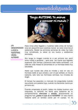 UN            Hace cinco años llegaste a nuestras vidas antes de tiempo,
DESCONOCIDO   eras tan pequeñito que nuestras manos se veían enormes al
LLEGÓ A       sostenerte. Desde tus primeras semanas de vidas fue todo
NUESTRAS      muy complicado, tu salud no era buena y estábamos
              aterrados.
VIDAS:
AUTISMO       Aún tengo tu imagen cuando te vi por primera vez, sentí
              tanto miedo a perderte…, pero eres tan fuerte que lograste
              superarlo. Con tiempo y paciencia todo había cambiado y al
              cabo de unos meses te convertiste en un hermoso bebé muy
              saludable.

              Hasta que tuviste dos años te miraba y veía en vos un
              hermoso bebé al que amaba y con el que soñaba un futuro
              radiante, solo veía tus hermosas sonrisas, tus miradas de
              ángel.

              El tiempo fue pasando y a menudo me preguntaba cuándo
              escucharía una palabra tuya, cuándo me llamarías mamá por
              primera vez.

              Cuando empezaste el jardín, todas mis dudas tuvieron una
              respuesta, tu señorita me llamó para hablarme de tu
              comportamiento silencioso y aislado, directamente su
              pregunta fue: ¿sabes lo que es el AUTISMO? En ese mismo
              instante sentí un temblor correr por mi cuerpo; “sí -le


          en sentido figurado. revista literaria. año 4 num. 4 may/jun. 2011. Especial del Autismo   35
 