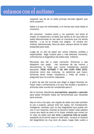 respondí- soy tía de un bello príncipe llamado Agustín que
                        tiene autismo”.

                        Sabía a lo que me enfrentaba, o al menos eso creía hasta el
                        momento.

                        Ahí comenzó nuestra lucha y, sin quererlo, era tanto el
                        miedo, la impotencia y el dolor que sentía al ver que todo se
                        había desmoronado en tan sólo un momento que me sentía
                        distinta, y ya no te miraba con alegría, te miraba con
                        tristeza, desilusionada, llena de dolor, porque sentía no estar
                        preparada para esto.

                        Luego de un año de pasar por varios médicos, análisis y
                        especialistas llegó nuestro peor y más doloroso momento,
                        enfrentarnos al diagnóstico de todos esos médicos.

                        Recuerdo ese día a cada momento. Entramos a ese
                        despacho con papá,       nos tomamos de las manos y
                        escuchamos la frase que nunca hubiésemos querido
                        escuchar: TIENE AUTISMO Y NO HAY CURA PARA ESTO.
                        Lloramos como dos criaturas, no sabíamos qué hacer,
                        teníamos tanto miedo, impotencia y miles de dudas y
                        preguntas que no tuvieron respuesta.

                        A partir de ese día tuvimos que elegir si seguir llorando sin
                        hacer nada o enfrentarnos a lo que nos tocaba y ayudarte a
                        enfrentar este mundo tan complicado para ti.

                        Así lo hicimos. Decidimos acompañarte, apoyarte y aprender
                        para poder brindarte todas las herramientas que necesitas
                        para avanzar.

                        Hoy te miro a los ojos, con orgullo de saber que esto también
                        lo vas a superar, porque eres tan capaz, tan transparente,
                        inteligente, cariñoso, que no hay diagnóstico que pueda con
                        vos ni con nosotros. Cuando te escucho hablar cada palabra
                        nueva que decís es para mí la mejor melodía que conocí en
                        mi vida, es saber que con amor y paciencia todo se puede,
                        aceptarlo es el primer paso en todo esto. Aunque el impacto
                        del diagnóstico es muy duro de pasar, luego todo vuelve a

36   en sentido figurado. revista literaria. año 4 num. 4. may/jun. 2011. Especial del Autismo
 