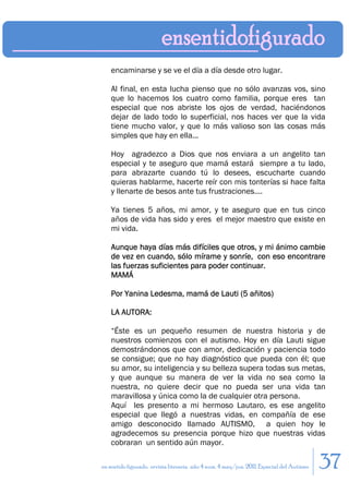 encaminarse y se ve el día a día desde otro lugar.

    Al final, en esta lucha pienso que no sólo avanzas vos, sino
    que lo hacemos los cuatro como familia, porque eres tan
    especial que nos abriste los ojos de verdad, haciéndonos
    dejar de lado todo lo superficial, nos haces ver que la vida
    tiene mucho valor, y que lo más valioso son las cosas más
    simples que hay en ella...

    Hoy agradezco a Dios que nos enviara a un angelito tan
    especial y te aseguro que mamá estará siempre a tu lado,
    para abrazarte cuando tú lo desees, escucharte cuando
    quieras hablarme, hacerte reír con mis tonterías si hace falta
    y llenarte de besos ante tus frustraciones....

    Ya tienes 5 años, mi amor, y te aseguro que en tus cinco
    años de vida has sido y eres el mejor maestro que existe en
    mi vida.

    Aunque haya días más difíciles que otros, y mi ánimo cambie
    de vez en cuando, sólo mírame y sonríe, con eso encontrare
    las fuerzas suficientes para poder continuar.
    MAMÁ

    Por Yanina Ledesma, mamá de Lauti (5 añitos)

    LA AUTORA:

    “Éste es un pequeño resumen de nuestra historia y de
    nuestros comienzos con el autismo. Hoy en día Lauti sigue
    demostrándonos que con amor, dedicación y paciencia todo
    se consigue; que no hay diagnóstico que pueda con él; que
    su amor, su inteligencia y su belleza supera todas sus metas,
    y que aunque su manera de ver la vida no sea como la
    nuestra, no quiere decir que no pueda ser una vida tan
    maravillosa y única como la de cualquier otra persona.
    Aquí les presento a mi hermoso Lautaro, es ese angelito
    especial que llegó a nuestras vidas, en compañía de ese
    amigo desconocido llamado AUTISMO, a quien hoy le
    agradecemos su presencia porque hizo que nuestras vidas
    cobraran un sentido aún mayor.

en sentido figurado. revista literaria. año 4 num. 4 may/jun. 2011. Especial del Autismo   37
 