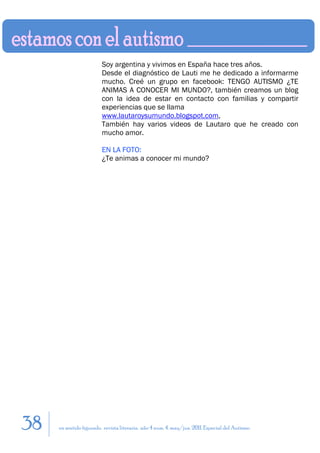 Soy argentina y vivimos en España hace tres años.
                         Desde el diagnóstico de Lauti me he dedicado a informarme
                         mucho. Creé un grupo en facebook: TENGO AUTISMO ¿TE
                         ANIMAS A CONOCER MI MUNDO?, también creamos un blog
                         con la idea de estar en contacto con familias y compartir
                         experiencias que se llama
                         www.lautaroysumundo.blogspot.com,
                         También hay varios videos de Lautaro que he creado con
                         mucho amor.

                         EN LA FOTO:
                         ¿Te animas a conocer mi mundo?




38   en sentido figurado. revista literaria. año 4 num. 4. may/jun. 2011. Especial del Autismo
 