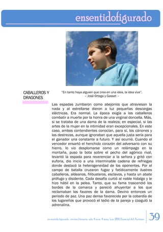 CABALLEROS Y           “En tanto haya alguien que crea en una idea, la idea vive”.
                                       – José Ortega y Gasset –
DRAGONES
               Las espadas zumbaron como abejorros que atraviesan la
               nada y al estrellarse dieron a luz pequeñas descargas
               eléctricas. Era normal. La época exigía a los caballeros
               combatir a muerte por la honra de una virginal doncella. Más,
               si se trataba de una dama de la realeza; en especial, si las
               artes de la mujer en la intimidad eran excepcionales. En este
               caso, ambos contendientes conocían, para sí, los cánones y
               las destrezas, aunque ignoraban que aquella justa sería para
               el ganador una constante a futuro. Y así ocurrió. Cuando el
               vencedor ensartó el henchido corazón del adversario con su
               hierro, lo vio desplomarse como un relámpago en la
               montaña, puso la bota sobre el pecho del agónico rival,
               levantó la espada para reverenciar a la señora y gritó con
               euforia, dio inicio a una interminable cadena de refriegas
               donde destacó la heterogeneidad de los oponentes. Por el
               campo de batalla cruzaron fugaz y fatídicamente ilustres
               caballeros, aldeanos, filibusteros, esclavos, y hasta un abate
               prófugo y disidente. Cada desafío curtió al noble hidalgo y le
               hizo hábil en la pelea. Tanto, que su fama trascendió los
               bordes de la comarca y pareció ahuyentar a los que
               reclamaban los favores de la dama. Devino entonces un
               periodo de paz. Una paz densa favorecida por la cobardía de
               los lugareños que provocó el tedio de la pareja y coaguló la
               adrenalina.


           en sentido figurado. revista literaria. año 4 num. 4 may/jun. 2011. Especial del Autismo   39
 