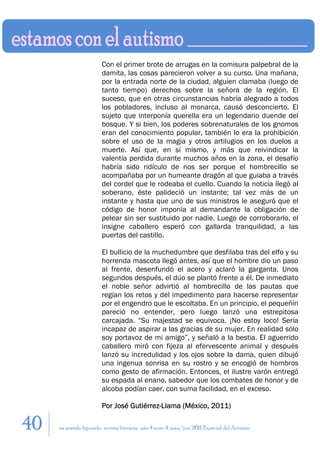 Con el primer brote de arrugas en la comisura palpebral de la
                        damita, las cosas parecieron volver a su curso. Una mañana,
                        por la entrada norte de la ciudad, alguien clamaba (luego de
                        tanto tiempo) derechos sobre la señora de la región. El
                        suceso, que en otras circunstancias habría alegrado a todos
                        los pobladores, incluso al monarca, causó desconcierto. El
                        sujeto que interponía querella era un legendario duende del
                        bosque. Y si bien, los poderes sobrenaturales de los gnomos
                        eran del conocimiento popular, también lo era la prohibición
                        sobre el uso de la magia y otros artilugios en los duelos a
                        muerte. Así que, en sí mismo, y más que reivindicar la
                        valentía perdida durante muchos años en la zona, el desafío
                        habría sido ridículo de nos ser porque el hombrecillo se
                        acompañaba por un humeante dragón al que guiaba a través
                        del cordel que le rodeaba el cuello. Cuando la noticia llegó al
                        soberano, éste palideció un instante; tal vez más de un
                        instante y hasta que uno de sus ministros le aseguró que el
                        código de honor imponía al demandante la obligación de
                        pelear sin ser sustituido por nadie. Luego de corroborarlo, el
                        insigne caballero esperó con gallarda tranquilidad, a las
                        puertas del castillo.

                        El bullicio de la muchedumbre que desfilaba tras del elfo y su
                        horrenda mascota llegó antes, así que el hombre dio un paso
                        al frente, desenfundó el acero y aclaró la garganta. Unos
                        segundos después, el dúo se plantó frente a él. De inmediato
                        el noble señor advirtió al hombrecillo de las pautas que
                        regían los retos y del impedimento para hacerse representar
                        por el engendro que le escoltaba. En un principio, el pequeñín
                        pareció no entender, pero luego lanzó una estrepitosa
                        carcajada. “Su majestad se equivoca. ¡No estoy loco! Sería
                        incapaz de aspirar a las gracias de su mujer. En realidad sólo
                        soy portavoz de mi amigo”, y señaló a la bestia. El aguerrido
                        caballero miró con fijeza al efervescente animal y después
                        lanzó su incredulidad y los ojos sobre la dama, quien dibujó
                        una ingenua sonrisa en su rostro y se encogió de hombros
                        como gesto de afirmación. Entonces, el ilustre varón entregó
                        su espada al enano, sabedor que los combates de honor y de
                        alcoba podían caer, con suma facilidad, en el exceso.

                        Por José Gutiérrez-Llama (México, 2011)

40   en sentido figurado. revista literaria. año 4 num. 4. may/jun. 2011. Especial del Autismo
 