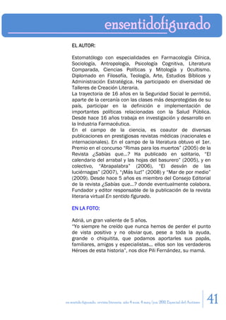 EL AUTOR:

    Estomatólogo con especialidades en Farmacología Clínica,
    Sociología, Antropología, Psicología Cognitiva, Literatura
    Comparada, Ciencias Políticas y Mitología y Ocultismo.
    Diplomado en Filosofía, Teología, Arte, Estudios Bíblicos y
    Administración Estratégica. Ha participado en diversidad de
    Talleres de Creación Literaria.
    La trayectoria de 16 años en la Seguridad Social le permitió,
    aparte de la cercanía con las clases más desprotegidas de su
    país, participar en la definición e implementación de
    importantes políticas relacionadas con la Salud Pública.
    Desde hace 16 años trabaja en investigación y desarrollo en
    la Industria Farmacéutica.
    En el campo de la ciencia, es coautor de diversas
    publicaciones en prestigiosas revistas médicas (nacionales e
    internacionales). En el campo de la literatura obtuvo el 1er.
    Premio en el concurso “Rimas para los muertos” (2005) de la
    Revista ¿Sabías que…? Ha publicado en solitario, “El
    calendario del arrabal y las hojas del basurero” (2005), y en
    colectivo, “Abrapalabra” (2006), “El desván de las
    luciérnagas” (2007), “¡Más luz!” (2008) y “Mar de por medio”
    (2009). Desde hace 5 años es miembro del Consejo Editorial
    de la revista ¿Sabías que…? donde eventualmente colabora.
    Fundador y editor responsable de la publicación de la revista
    literaria virtual En sentido figurado.

    EN LA FOTO:

    Adriá, un gran valiente de 5 años.
    “Yo siempre he creído que nunca hemos de perder el punto
    de vista positivo y no obviar que, pese a toda la ayuda,
    grande o chiquitita, que podamos aportarles sus papás,
    familiares, amigos y especialistas... ellos son los verdaderos
    Héroes de esta historia”, nos dice Pili Fernández, su mamá.




en sentido figurado. revista literaria. año 4 num. 4 may/jun. 2011. Especial del Autismo   41
 
