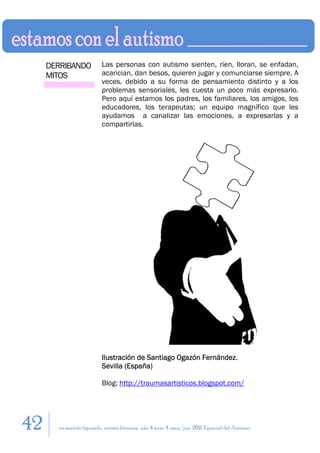 DERRIBANDO           Las personas con autismo sienten, ríen, lloran, se enfadan,
     MITOS                acarician, dan besos, quieren jugar y comunciarse siempre. A
                          veces, debido a su forma de pensamiento distinto y a los
                          problemas sensoriales, les cuesta un poco más expresarlo.
                          Pero aquí estamos los padres, los familiares, los amigos, los
                          educadores, los terapeutas; un equipo magnífico que les
                          ayudamos a canalizar las emociones, a expresarlas y a
                          compartirlas.




                          Ilustración de Santiago Ogazón Fernández.
                          Sevilla (España)

                          Blog: http://traumasartisticos.blogspot.com/




42     en sentido figurado. revista literaria. año 4 num. 4. may/jun. 2011. Especial del Autismo
 