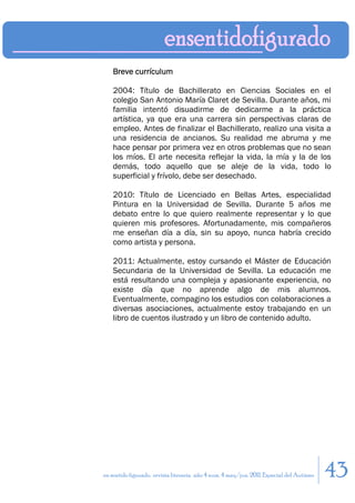 Breve currículum

    2004: Título de Bachillerato en Ciencias Sociales en el
    colegio San Antonio María Claret de Sevilla. Durante años, mi
    familia intentó disuadirme de dedicarme a la práctica
    artística, ya que era una carrera sin perspectivas claras de
    empleo. Antes de finalizar el Bachillerato, realizo una visita a
    una residencia de ancianos. Su realidad me abruma y me
    hace pensar por primera vez en otros problemas que no sean
    los míos. El arte necesita reflejar la vida, la mía y la de los
    demás, todo aquello que se aleje de la vida, todo lo
    superficial y frívolo, debe ser desechado.

    2010: Título de Licenciado en Bellas Artes, especialidad
    Pintura en la Universidad de Sevilla. Durante 5 años me
    debato entre lo que quiero realmente representar y lo que
    quieren mis profesores. Afortunadamente, mis compañeros
    me enseñan día a día, sin su apoyo, nunca habría crecido
    como artista y persona.

    2011: Actualmente, estoy cursando el Máster de Educación
    Secundaria de la Universidad de Sevilla. La educación me
    está resultando una compleja y apasionante experiencia, no
    existe día que no aprende algo de mis alumnos.
    Eventualmente, compagino los estudios con colaboraciones a
    diversas asociaciones, actualmente estoy trabajando en un
    libro de cuentos ilustrado y un libro de contenido adulto.




en sentido figurado. revista literaria. año 4 num. 4 may/jun. 2011. Especial del Autismo   43
 