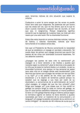 peor, tenemos noticias de otra situación que supera la
    anterior.

    Cualquiera a quien le corra sangre por las venas no puede
    hacer otra cosa que indignarse. No podemos dar por bueno
    que las cosas son así, que no hay dinero, que es lo que te
    dicen cuando mantienes cualquier tipo de reunión, al nivel
    que sea, ni resignarnos. Porque resignarnos significa
    consentir que la dignidad de nuestros hijos, se mide por otro
    rasero por una sola razón: Por su diversidad funcional.

    Estos días estoy leyendo en prensa distintas noticias, noticias
    de Galicia, y noticias nacionales, noticias que llevo
    barruntando en la cabeza varios días.

    Veo ayer al Presidente de Murcia comentando la necesidad
    de que se establezca un copago en sanidad y educación. No
    puedo dejar de pensar qué copago tenemos que asumir los
    padres de los niños con diversidad funcional españoles. Tal
    vez deberían aclararlo.

    ¿Copagan los padres de este niño la colchoneta? ¿Si
    copagan va a tener derecho a los medios y ajustes que
    necesita según su dictamen? ¿Qué le decimos a los papás de
    la niña que se pasa la mañana atada a un andador, no por su
    diversidad funcional, sino porque no hay personal de apoyo
    para esta niña en el colegio dónde está escolarizada? ¿Les
    decimos que tienen que co-pagar las vendas con las que atan
    a su hija? ¿Y a los padres de los niños que están sin
    escolarizar y a la espera de sentencia judicial porque no
    aceptan que se segrege a sus hijos por razón de su
    diversidad y a conveniencia de la administración de turno?
    ¿Qué copagan, el colegio del que les han echado? ¿Qué
    tengo que copagar yo? ¿Las clases que mi hijo recibe en
    gallego (no porque tenga yo nada en contra del gallego, es
    que en casa somos castellano hablantes, el mismo problema
    lo tiene un niño galego-falante) lengua materna porque según
    la normativa vigente en Galicia no tiene derecho a ajustes
    razonables por tener un trastorno de la comunicación y el
    lenguaje? ¿O copago la posible conversión de su centro en un
    centro trilingüe? Un decreto de 40 millones de euros que no

en sentido figurado. revista literaria. año 4 num. 4 may/jun. 2011. Especial del Autismo   45
 