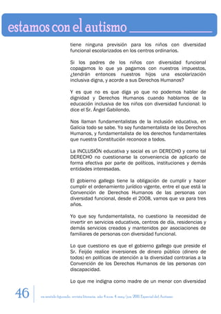 tiene ninguna previsión para los niños con diversidad
                        funcional escolarizados en los centros ordinarios.

                        Si los padres de los niños con diversidad funcional
                        copagamos lo que ya pagamos con nuestros impuestos,
                        ¿tendrán entonces nuestros hijos una escolarización
                        inclusiva digna, y acorde a sus Derechos Humanos?

                        Y es que no es que diga yo que no podemos hablar de
                        dignidad y Derechos Humanos cuando hablamos de la
                        educación inclusiva de los niños con diversidad funcional: lo
                        dice el Sr. Ángel Gabilondo.

                        Nos llaman fundamentalistas de la inclusión educativa, en
                        Galicia todo se sabe. Yo soy fundamentalista de los Derechos
                        Humanos, y fundamentalista de los derechos fundamentales
                        que nuestra Constitución reconoce a todos.

                        La INCLUSIÓN educativa y social es un DERECHO y como tal
                        DERECHO no cuestionarse la conveniencia de aplicarlo de
                        forma efectiva por parte de políticos, instituciones y demás
                        entidades interesadas.

                        El gobierno gallego tiene la obligación de cumplir y hacer
                        cumplir el ordenamiento jurídico vigente, entre el que está la
                        Convención de Derechos Humanos de las personas con
                        diversidad funcional, desde el 2008, vamos que va para tres
                        años.

                        Yo que soy fundamentalista, no cuestiono la necesidad de
                        invertir en servicios educativos, centros de día, residencias y
                        demás servicios creados y mantenidos por asociaciones de
                        familiares de personas con diversidad funcional.

                        Lo que cuestiono es que el gobierno gallego que preside el
                        Sr. Feijóo realice inversiones de dinero público (dinero de
                        todos) en políticas de atención a la diversidad contrarias a la
                        Convención de los Derechos Humanos de las personas con
                        discapacidad.

                        Lo que me indigna como madre de un menor con diversidad

46   en sentido figurado. revista literaria. año 4 num. 4. may/jun. 2011. Especial del Autismo
 