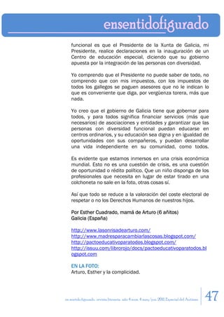 funcional es que el Presidente de la Xunta de Galicia, mi
    Presidente, realice declaraciones en la inauguración de un
    Centro de educación especial, diciendo que su gobierno
    apuesta por la integración de las personas con diversidad.

    Yo comprendo que el Presidente no puede saber de todo, no
    comprendo que con mis impuestos, con los impuestos de
    todos los gallegos se paguen asesores que no le indican lo
    que es conveniente que diga, por vergüenza torera, más que
    nada.

    Yo creo que el gobierno de Galicia tiene que gobernar para
    todos, y para todos significa financiar servicios (más que
    necesarios) de asociaciones y entidades y garantizar que las
    personas con diversidad funcional puedan educarse en
    centros ordinarios, y su educación sea digna y en igualdad de
    oportunidades con sus compañeros, y puedan desarrollar
    una vida independiente en su comunidad, como todos.

    Es evidente que estamos inmersos en una crisis económica
    mundial. Esto no es una cuestión de crisis, es una cuestión
    de oportunidad o rédito político. Que un niño disponga de los
    profesionales que necesita en lugar de estar tirado en una
    colchoneta no sale en la foto, otras cosas sí.

    Así que todo se reduce a la valoración del coste electoral de
    respetar o no los Derechos Humanos de nuestros hijos.

    Por Esther Cuadrado, mamá de Arturo (6 añitos)
    Galicia (España)

    http://www.lasonrisadearturo.com/
    http://www.madresparacambiarlascosas.blogspot.com/
    http://pactoeducativoparatodos.blogspot.com/
    http://issuu.com/librorojo/docs/pactoeducativoparatodos.bl
    ogspot.com

    EN LA FOTO:
    Arturo, Esther y la complicidad.




en sentido figurado. revista literaria. año 4 num. 4 may/jun. 2011. Especial del Autismo   47
 