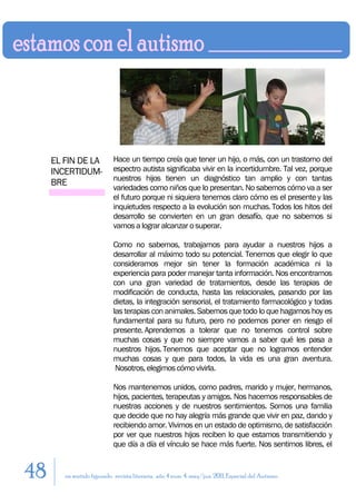 EL FIN DE LA           Hace un tiempo creía que tener un hijo, o más, con un trastorno del
     INCERTIDUM-            espectro autista significaba vivir en la incertidumbre. Tal vez, porque
                            nuestros hijos tienen un diagnóstico tan amplio y con tantas
     BRE
                            variedades como niños que lo presentan. No sabemos cómo va a ser
                            el futuro porque ni siquiera tenemos claro cómo es el presente y las
                            inquietudes respecto a la evolución son muchas. Todos los hitos del
                            desarrollo se convierten en un gran desafío, que no sabemos si
                            vamos a lograr alcanzar o superar.

                            Como no sabemos, trabajamos para ayudar a nuestros hijos a
                            desarrollar al máximo todo su potencial. Tenemos que elegir lo que
                            consideramos mejor sin tener la formación académica ni la
                            experiencia para poder manejar tanta información. Nos encontramos
                            con una gran variedad de tratamientos, desde las terapias de
                            modificación de conducta, hasta las relacionales, pasando por las
                            dietas, la integración sensorial, el tratamiento farmacológico y todas
                            las terapias con animales. Sabemos que todo lo que hagamos hoy es
                            fundamental para su futuro, pero no podemos poner en riesgo el
                            presente. Aprendemos a tolerar que no tenemos control sobre
                            muchas cosas y que no siempre vamos a saber qué les pasa a
                            nuestros hijos. Tenemos que aceptar que no logramos entender
                            muchas cosas y que para todos, la vida es una gran aventura.
                             Nosotros, elegimos cómo vivirla.

                            Nos mantenemos unidos, como padres, marido y mujer, hermanos,
                            hijos, pacientes, terapeutas y amigos. Nos hacemos responsables de
                            nuestras acciones y de nuestros sentimientos. Somos una familia
                            que decide que no hay alegría más grande que vivir en paz, dando y
                            recibiendo amor. Vivimos en un estado de optimismo, de satisfacción
                            por ver que nuestros hijos reciben lo que estamos transmitiendo y
                            que día a día el vínculo se hace más fuerte. Nos sentimos libres, el


48      en sentido figurado. revista literaria. año 4 num. 4. may/jun. 2011. Especial del Autismo
 