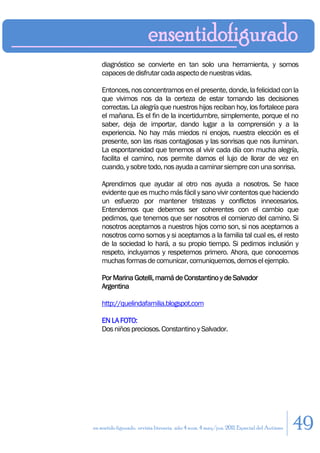 diagnóstico se convierte en tan solo una herramienta, y somos
    capaces de disfrutar cada aspecto de nuestras vidas.

    Entonces, nos concentramos en el presente, donde, la felicidad con la
    que vivimos nos da la certeza de estar tomando las decisiones
    correctas. La alegría que nuestros hijos reciban hoy, los fortalece para
    el mañana. Es el fin de la incertidumbre, simplemente, porque el no
    saber, deja de importar, dando lugar a la comprensión y a la
    experiencia. No hay más miedos ni enojos, nuestra elección es el
    presente, son las risas contagiosas y las sonrisas que nos iluminan.
    La espontaneidad que tenemos al vivir cada día con mucha alegría,
    facilita el camino, nos permite darnos el lujo de llorar de vez en
    cuando, y sobre todo, nos ayuda a caminar siempre con una sonrisa.

    Aprendimos que ayudar al otro nos ayuda a nosotros. Se hace
    evidente que es mucho más fácil y sano vivir contentos que haciendo
    un esfuerzo por mantener tristezas y conflictos innecesarios.
    Entendemos que debemos ser coherentes con el cambio que
    pedimos, que tenemos que ser nosotros el comienzo del camino. Si
    nosotros aceptamos a nuestros hijos como son, si nos aceptamos a
    nosotros como somos y si aceptamos a la familia tal cual es, el resto
    de la sociedad lo hará, a su propio tiempo. Si pedimos inclusión y
    respeto, incluyamos y respetemos primero. Ahora, que conocemos
    muchas formas de comunicar, comuniquemos, demos el ejemplo.

    Por Marina Gotelli, mamá de Constantino y de Salvador
    Argentina

    http://quelindafamilia.blogspot.com

    EN LA FOTO:
    Dos niños preciosos. Constantino y Salvador.




en sentido figurado. revista literaria. año 4 num. 4 may/jun. 2011. Especial del Autismo   49
 