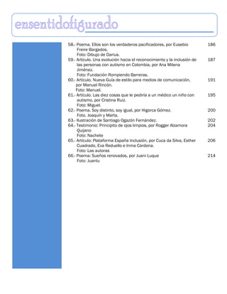 58.- Poema. Ellos son los verdaderos pacificadores, por Eusebio          186
     Freire Bargados.
     Foto: Dibujo de Darius.
59.- Artículo. Una evolución hacia el reconocimiento y la inclusión de   187
     las personas con autismo en Colombia, por Ana Milena
     Jiménez.
     Foto: Fundación Rompiendo Barreras.
60.- Artículo. Nueva Guía de estilo para medios de comunicación,         191
    por Manuel Rincón.
    Foto: Manuel.
61.- Artículo. Las diez cosas que le pediría a un médico un niño con     195
     autismo, por Cristina Ruiz.
     Foto: Miguel.
62.- Poema. Soy distinto, soy igual, por Higorca Gómez.                  200
     Foto. Joaquín y Marta.
63.- Ilustración de Santiago Ogazón Fernández.                           202
64.- Testimonio: Principito de ojos limpios, por Rogger Alzamora         204
     Quijano
     Foto: Nachete
65.- Artículo: Plataforma España Inclusión, por Cuca da Silva, Esther    206
     Cuadrado, Eva Reduello e Inma Cardona.
     Foto: Las autoras
66.- Poema: Sueños renovados, por Juani Luque                            214
     Foto: Juanlu
 