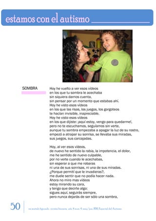 SOMBRA                Hoy he vuelto a ver esos vídeos
                           en los que tu sombra le acechaba
                           sin siquiera darnos cuenta,
                           sin pensar por un momento que estabas ahí.
                           Hoy he visto esos vídeos
                           en los que las risas, los juegos, los gorgoteos
                           te hacían invisible, inapreciable.
                           Hoy he visto esos vídeos
                           en los que dijiste: ¡aquí estoy, vengo para quedarme!,
                           pero no te escuchamos, seguíamos sin verte,
                           aunque tu sombra empezaba a apagar la luz de su rostro,
                           empezó a atrapar su sonrisa, se llevaba sus miradas,
                           sus juegos, sus carcajadas.

                           Hoy, al ver esos vídeos,
                           de nuevo he sentido la rabia, la impotencia, el dolor,
                           me he sentido de nuevo culpable,
                           por no verte cuando le acechabas,
                           sin esperar a que me robaras
                           ni una de sus sonrisas, ni una de sus miradas.
                           ¿Porque permití que le invadieras?,
                           me duele sentir que no podía hacer nada.
                           Ahora no miro mas vídeos
                           estoy mirando su cara,
                           y tengo que decirte algo:
                           sigues aquí, seguirás siempre,
                           pero nunca dejarás de ser sólo una sombra,


50     en sentido figurado. revista literaria. año 4 num. 4. may/jun. 2011. Especial del Autismo
 