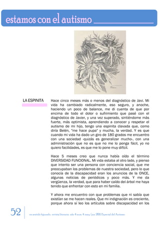 LA ESPINITA            Hace cinco meses más o menos del diagnóstico de Javi. Mi
                            vida ha cambiado radicalmente, eso seguro, y anoche,
                            haciendo un poco de balance, me di cuenta de que por
                            encima de todo el dolor o sufrimiento que pasé con el
                            diagnóstico de Javier, y una vez superado, sintiéndome más
                            fuerte, más optimista, aprendiendo a conocer y respetar el
                            autismo de mi hijo, tengo una espinita clavada que, como
                            diría Belén, "me hace pupa" y mucha, la verdad. Y es que
                            cuando mi vida ha dado un giro de 180 grados me encuentro
                            con una sociedad -quizás es generalizar mucho-, con una
                            administración que no es que no me lo ponga fácil, yo no
                            quiero facilidades, es que me lo pone muy difícil.

                            Hace 5 meses creo que nunca había oído el término
                            DIVERSIDAD FUNCIONAL. Mi vida estaba al otro lado, y pienso
                            que intento ser una persona con conciencia social, que me
                            preocupaban los problemas de nuestra sociedad, pero lo que
                            conocía de la discapacidad eran los anuncios de la ONCE,
                            algunas noticias de periódicos y poco más. Y me da
                            vergüenza, la verdad, que para haber caído del árbol me haya
                            tenido que enfrentar con esto en mi familia.

                            Y ahora me encuentro con que problemas que ni sabía que
                            existían se me hacen reales. Que mi indignación es creciente,
                            porque ahora sí leo los artículos sobre discapacidad en los

52      en sentido figurado. revista literaria. año 4 num. 4. may/jun. 2011. Especial del Autismo
 