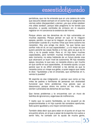 periódicos, que me he enterado que en una cadena de radio
    que escucho desde siempre en el coche hay un programa los
    viernes sobre discapacidad y pienso: ¿es que antes estaban
    mis oídos sordos?, porque este programa lo he tenido que
    escuchar, o quizás cambiaba de emisora sin ni siquiera
    registrar en mi conciencia la existencia del mismo.

    Porque ahora veo los derechos de mi hijo vulnerados en
    muchos aspectos. Porque pensar en que se le nieguen
    apoyos, perdón, no que se le nieguen, es que ni siquiera se
    contemplan cuando él y muchos niños que tiene autismo los
    necesitan. Hoy una amiga me decía: “es que tienes que
    confiar más en él, en sus capacidades”, y a lo mejor es que
    quiero ponerle las cosas fáciles a mi hijo, pero es que es mi
    niño y no lo puedo evitar. Pero sí, mi hijo tiene muchas
    capacidades, pero también muchas limitaciones ahora en
    este momento, no estoy hablando de un futuro donde creo
    que alcanzará un buen nivel de autonomía. Mi hijo necesita
    apoyo, recursos, lo que sea. Lo necesita ahora y por mucho
    en que confíe en sus capacidades, él necesita ayuda. Lo que
    parece que le es difícil entender a los demás es que lo
    necesita como un miope sus gafas, a quien seguro que nadie
    le dice: “!quítatelas y lee el encerado, que confiamos en ti,
    vamos tú puedes!”

    Mi espinita es esa indignación, y pensar que como yo hay
    miles de padres o familiares de personas con diversidad
    funcional que tiene problemas muy graves que yo
    desconozco, porque ahora me centro en los míos, que
    sienten vulnerados los derechos de sus hijos.

    Que tienes problemas y te encuentras con un muro de
    ladrillos de ignorancia y argamasa de indiferencia.

    Y repito que no quiero facilidades, ya me ocuparé yo de
    proporcionárselas a mi hijo cuando las considere oportunas.
    Solo quiero igualdad y una mayor concienciación.

    También debo decir que para estar en el punto en el que me
    encuentro ahora, en el que a pesar de la espinita me vuelvo a
    sentir feliz, he contado con la ayuda de mucha gente,

en sentido figurado. revista literaria. año 4 num. 4 may/jun. 2011. Especial del Autismo   53
 