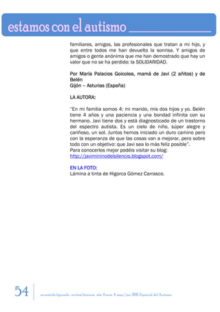 familiares, amigos, las profesionales que tratan a mi hijo, y
                         que entre todos me han devuelto la sonrisa. Y amigos de
                         amigos o gente anónima que me han demostrado que hay un
                         valor que no se ha perdido: la SOLIDARIDAD.

                         Por María Palacios Goicolea, mamá de Javi (2 añitos) y de
                         Belén
                         Gijón – Asturias (España)

                         LA AUTORA:

                         “En mi familia somos 4: mi marido, mis dos hijos y yo. Belén
                         tiene 4 años y una paciencia y una bondad infinita con su
                         hermano. Javi tiene dos y está diagnosticado de un trastorno
                         del espectro autista. Es un cielo de niño, súper alegre y
                         cariñoso, un sol. Juntos hemos iniciado un duro camino pero
                         con la esperanza de que las cosas van a mejorar, pero sobre
                         todo con un objetivo: que Javi sea lo más feliz posible”.
                         Para conocerlos mejor podéis visitar su blog:
                         http://javimininodelsilencio.blogspot.com/

                         EN LA FOTO:
                         Lámina a tinta de Higorca Gómez Carrasco.




54   en sentido figurado. revista literaria. año 4 num. 4. may/jun. 2011. Especial del Autismo
 