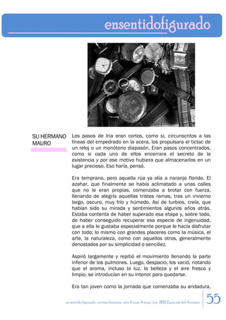 SU HERMANO Los pasos de Iria eran cortos, como si, circunscritos a las
MAURO      líneas del empedrado en la acera, los propulsara el tictac de
                 un reloj o un monótono diapasón. Eran pasos concentrados,
                 como si cada uno de ellos encerrara el secreto de la
                 existencia y por ese motivo hubiera que almacenarlos en un
                 lugar precioso. Eso haría, pensó.

                 Era temprano, pero aquella rúa ya olía a naranjo florido. El
                 azahar, que finalmente se había aclimatado a unas calles
                 que no le eran propias, comenzaba a brotar con fuerza,
                 llenando de alegría aquellas tristes ramas, tras un invierno
                 largo, oscuro, muy frío y húmedo. Así de turbios, creía, que
                 habían sido su mirada y sentimientos algunos años atrás.
                 Estaba contenta de haber superado esa etapa y, sobre todo,
                 de haber conseguido recuperar esa especie de ingenuidad,
                 que a ella le gustaba especialmente porque le hacía disfrutar
                 con todo; lo mismo con grandes placeres como la música, el
                 arte, la naturaleza, como con aquellos otros, generalmente
                 denostados por su simplicidad o sencillez.

                 Aspiró largamente y repitió el movimiento llenando la parte
                 inferior de los pulmones. Luego, despacio, los vació, notando
                 que el aroma, incluso la luz, la belleza y el aire fresco y
                 limpio, se introducían en su interior para quedarse.

                 Era tan joven como la jornada que comenzaba su andadura,

             en sentido figurado. revista literaria. año 4 num. 4 may/jun. 2011. Especial del Autismo   55
 