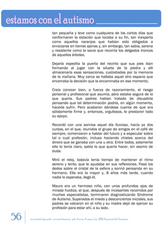tan pequeña y leve como cualquiera de los cortos días que
                        conformaron la estación que tocaba a su fin, tan inexperta
                        como aquellos naranjos que habían sido obligados a
                        enraizarse en tierras ajenas y, sin embargo, tan sabia, serena
                        y resistente como la savia que recorría los delgados troncos
                        de aquellos árboles.

                        Dejaría expedita la puerta del recinto que sus pies iban
                        formando al jugar con la silueta de la piedra y allí
                        almacenaría esas sensaciones, custodiadas por la memoria
                        de la mañana. Muy cerca se hallaba aquel otro espacio que
                        encerraba la decisión que la encaminaba en ese momento.

                        Creía conocer bien, a fuerza de razonamiento, el riesgo
                        personal y profesional que asumía, pero estaba segura de lo
                        que quería. Sus padres habían tratado de disuadirla
                        pensando que tal determinación podría, en algún momento,
                        hacerla sufrir. Pero acabaron dándose cuenta de que era
                        sólidamente firme y, entonces, orgullosos, le prestaron todo
                        su apoyo.

                        Recordó con una sonrisa aquel día lluvioso, hacía ya dos
                        cursos, en el que, reunidos el grupo de amigos en el café de
                        siempre, comenzaron a hablar del futuro y a especular sobre
                        tal o cual profesión, incluso haciendo chistes acerca del
                        dinero que se ganaba con una u otra. Entre todos, solamente
                        ella lo tenía claro, sabía lo que quería hacer, sin asomo de
                        duda.

                        Miró el reloj, todavía tenía tiempo de mantener el ritmo
                        sereno y lento, que le ayudaba en sus reflexiones. Pasó los
                        dedos sobre el cristal de la esfera y sonrió pensando en su
                        hermano. Ella era la mayor y, 8 años más tarde, cuando
                        nadie lo esperaba, llegó él.

                        Mauro era un hermoso niño, con unos profundos ojos de
                        mirada huidiza, al que, después de incesantes recorridos por
                        muchos especialistas, terminaron diagnosticando Síndrome
                        de Autismo. Superados el miedo y desconciertos iniciales, sus
                        padres se volcaron en el niño y su madre dejó de ejercer su
                        profesión para estar ahí, a su lado.

56   en sentido figurado. revista literaria. año 4 num. 4. may/jun. 2011. Especial del Autismo
 