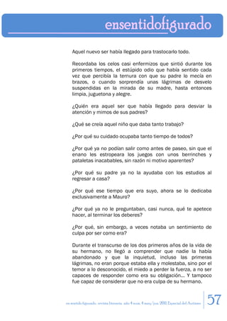 Aquel nuevo ser había llegado para trastocarlo todo.

    Recordaba los celos casi enfermizos que sintió durante los
    primeros tiempos, el estúpido odio que había sentido cada
    vez que percibía la ternura con que su padre lo mecía en
    brazos, o cuando sorprendía unas lágrimas de desvelo
    suspendidas en la mirada de su madre, hasta entonces
    limpia, juguetona y alegre.

    ¿Quién era aquel ser que había llegado para desviar la
    atención y mimos de sus padres?

    ¿Qué se creía aquel niño que daba tanto trabajo?

    ¿Por qué su cuidado ocupaba tanto tiempo de todos?

    ¿Por qué ya no podían salir como antes de paseo, sin que el
    enano les estropeara los juegos con unos berrinches y
    pataletas inacabables, sin razón ni motivo aparentes?

    ¿Por qué su padre ya no la ayudaba con los estudios al
    regresar a casa?

    ¿Por qué ese tiempo que era suyo, ahora se lo dedicaba
    exclusivamente a Mauro?

    ¿Por qué ya no le preguntaban, casi nunca, qué te apetece
    hacer, al terminar los deberes?

    ¿Por qué, sin embargo, a veces notaba un sentimiento de
    culpa por ser como era?

    Durante el transcurso de los dos primeros años de la vida de
    su hermano, no llegó a comprender que nadie la había
    abandonado y que la inquietud, incluso las primeras
    lágrimas, no eran porque estaba ella y molestaba, sino por el
    temor a lo desconocido, el miedo a perder la fuerza, a no ser
    capaces de responder como era su obligación... Y tampoco
    fue capaz de considerar que no era culpa de su hermano.


en sentido figurado. revista literaria. año 4 num. 4 may/jun. 2011. Especial del Autismo   57
 