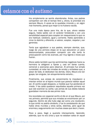 Iria simplemente se sentía abandonaba. Antes, sus padres
                         compartían con ella el tiempo libre y, ahora, la prioridad era
                         siempre Mauro. A veces se lo quedaba mirando y, en algún
                         mal momento, pensó que mejor si no hubiera nacido.

                         Fue una mala época para Iria, de la que, ahora estaba
                         segura, había salido con el carácter fortalecido y con una
                         sensibilidad especial para aceptar sin resquemores lo que no
                         era habitual, cotidiano, igual y corriente. Había aprendido a
                         mirar lo distinto y diferente; a valorar, aceptar, respetar y ser
                         generosa.

                         Tenía que agradecer a sus padres, siempre atentos, que,
                         luego de una primera etapa en la que estuvieron un poco
                         desconcertados, procuraban compartir con ella tanto la
                         preocupación como los avances, por muy ligeros o leves que
                         fueran.

                         Ahora sabía también que los sentimientos negativos hacia su
                         hermano la obligaron a fijarse y, casi sin darse cuenta,
                         comenzó a acercarse para observar. Al principio fue simple
                         curiosidad, al notar las miradas de arrobo y embeleso que, a
                         pesar de todo, le dedicaban los demás. Claro, Mauro era tan
                         guapo, tan singular, tan atrayentemente extraño...

                         Finalmente, sus ansias de conocimiento la impulsaron a
                         intentar entrar en el lejano mundo que parecía habitar aquel
                         ser. El cariño surgió despacio, a medida que fue perdiendo el
                         miedo. Y los celos quedaron sepultados aquella primera vez
                         que osó acariciar su carita. Las yemas de sus dedos todavía
                         guardaban memoria de ese primer roce.

                         Iria recordaba con especial cariño el día en el que Mauro, por
                         vez primera, permitió que sus miradas se encontraran por un
                         segundo. Dentro de ella hubo algo así como una revelación;
                         lo que sintió no podría olvidarlo, y fue la constatación de que
                         había otros mundos y otros seres, distintos, pero igual de
                         enormes y seguramente con muchas cosas que decir y hacer.

                         Poco a poco, llegó a quererlo intensamente. Aprendió,
                         además, que no era único y que no estaban solos en aquel

58   en sentido figurado. revista literaria. año 4 num. 4. may/jun. 2011. Especial del Autismo
 