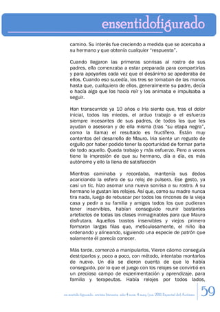 camino. Su interés fue creciendo a medida que se acercaba a
    su hermano y que obtenía cualquier “respuesta”.

    Cuando llegaron las primeras sonrisas al rostro de sus
    padres, ella comenzaba a estar preparada para compartirlas
    y para apoyarles cada vez que el desánimo se apoderaba de
    ellos. Cuando eso sucedía, los tres se tomaban de las manos
    hasta que, cualquiera de ellos, generalmente su padre, decía
    o hacía algo que los hacía reír y los animaba e impulsaba a
    seguir.

    Han transcurrido ya 10 años e Iria siente que, tras el dolor
    inicial, todos los miedos, el arduo trabajo o el esfuerzo
    siempre incesantes de sus padres, de todos los que les
    ayudan o asesoran y de ella misma (tras “su etapa negra”,
    como la llama) el resultado es fructífero. Están muy
    contentos del desarrollo de Mauro. Iria siente un regusto de
    orgullo por haber podido tener la oportunidad de formar parte
    de todo aquello. Queda trabajo y más esfuerzo. Pero a veces
    tiene la impresión de que su hermano, día a día, es más
    autónomo y ello la llena de satisfacción

    Mientras caminaba y recordaba, mantenía sus dedos
    acariciando la esfera de su reloj de pulsera. Ese gesto, ya
    casi un tic, hizo asomar una nueva sonrisa a su rostro. A su
    hermano le gustan los relojes. Así que, como su madre nunca
    tira nada, luego de rebuscar por todos los rincones de la vieja
    casa y pedir a su familia y amigos todos los que pudieran
    tener inservibles, habían conseguido reunir bastantes
    artefactos de todas las clases inimaginables para que Mauro
    disfrutara. Aquellos trastos inservibles y viejos primero
    formaron largas filas que, meticulosamente, el niño iba
    ordenando y alineando, siguiendo una especie de patrón que
    solamente él parecía conocer.

    Más tarde, comenzó a manipularlos. Vieron cäomo conseguía
    destriparlos y, poco a poco, con método, intentaba montarlos
    de nuevo. Un día se dieron cuenta de que lo había
    conseguido, por lo que el juego con los relojes se convirtió en
    un precioso campo de experimentación y aprendizaje, para
    familia y terapeutas. Había relojes por todos lados,

en sentido figurado. revista literaria. año 4 num. 4 may/jun. 2011. Especial del Autismo   59
 