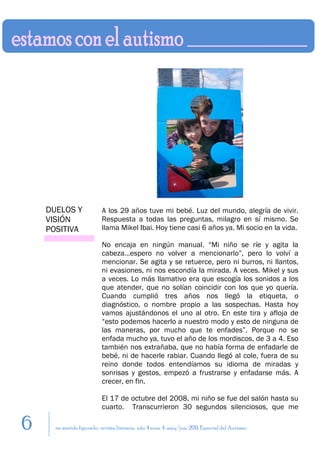 DUELOS Y               A los 29 años tuve mi bebé. Luz del mundo, alegría de vivir.
    VISIÓN                 Respuesta a todas las preguntas, milagro en sí mismo. Se
    POSITIVA               llama Mikel Ibai. Hoy tiene casi 6 años ya. Mi socio en la vida.

                           No encaja en ningún manual. “Mi niño se ríe y agita la
                           cabeza…espero no volver a mencionarlo”, pero lo volví a
                           mencionar. Se agita y se retuerce, pero ni burros, ni llantos,
                           ni evasiones, ni nos escondía la mirada. A veces. Mikel y sus
                           a veces. Lo más llamativo era que escogía los sonidos a los
                           que atender, que no solían coincidir con los que yo quería.
                           Cuando cumplió tres años nos llegó la etiqueta, o
                           diagnóstico, o nombre propio a las sospechas. Hasta hoy
                           vamos ajustándonos el uno al otro. En este tira y afloja de
                           “esto podemos hacerlo a nuestro modo y esto de ninguna de
                           las maneras, por mucho que te enfades”. Porque no se
                           enfada mucho ya, tuvo el año de los mordiscos, de 3 a 4. Eso
                           también nos extrañaba, que no había forma de enfadarle de
                           bebé, ni de hacerle rabiar. Cuando llegó al cole, fuera de su
                           reino donde todos entendíamos su idioma de miradas y
                           sonrisas y gestos, empezó a frustrarse y enfadarse más. A
                           crecer, en fin.

                           El 17 de octubre del 2008, mi niño se fue del salón hasta su
                           cuarto. Transcurrieron 30 segundos silenciosos, que me

6     en sentido figurado. revista literaria. año 4 num. 4. may/jun. 2011. Especial del Autismo
 