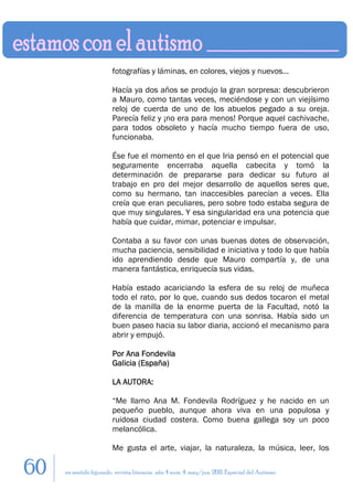 fotografías y láminas, en colores, viejos y nuevos...

                        Hacía ya dos años se produjo la gran sorpresa: descubrieron
                        a Mauro, como tantas veces, meciéndose y con un viejísimo
                        reloj de cuerda de uno de los abuelos pegado a su oreja.
                        Parecía feliz y ¡no era para menos! Porque aquel cachivache,
                        para todos obsoleto y hacía mucho tiempo fuera de uso,
                        funcionaba.

                        Ése fue el momento en el que Iria pensó en el potencial que
                        seguramente encerraba aquella cabecita y tomó la
                        determinación de prepararse para dedicar su futuro al
                        trabajo en pro del mejor desarrollo de aquellos seres que,
                        como su hermano, tan inaccesibles parecían a veces. Ella
                        creía que eran peculiares, pero sobre todo estaba segura de
                        que muy singulares. Y esa singularidad era una potencia que
                        había que cuidar, mimar, potenciar e impulsar.

                        Contaba a su favor con unas buenas dotes de observación,
                        mucha paciencia, sensibilidad e iniciativa y todo lo que había
                        ido aprendiendo desde que Mauro compartía y, de una
                        manera fantástica, enriquecía sus vidas.

                        Había estado acariciando la esfera de su reloj de muñeca
                        todo el rato, por lo que, cuando sus dedos tocaron el metal
                        de la manilla de la enorme puerta de la Facultad, notó la
                        diferencia de temperatura con una sonrisa. Había sido un
                        buen paseo hacia su labor diaria, accionó el mecanismo para
                        abrir y empujó.

                        Por Ana Fondevila
                        Galicia (España)

                        LA AUTORA:

                        “Me llamo Ana M. Fondevila Rodríguez y he nacido en un
                        pequeño pueblo, aunque ahora viva en una populosa y
                        ruidosa ciudad costera. Como buena gallega soy un poco
                        melancólica.

                        Me gusta el arte, viajar, la naturaleza, la música, leer, los

60   en sentido figurado. revista literaria. año 4 num. 4. may/jun. 2011. Especial del Autismo
 
