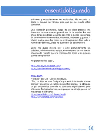 animales y especialmente los racionales. Me encanta la
    gente y, aunque soy tímida, creo que no me resulta difícil
    contactar.

    Una jubilación prematura, luego de un triste proceso, me
    llevaron a retomar una antigua afición: la de escribir. Por eso
    ahora tengo dos blogs y escribo con más o menos frecuencia.
    En uno vuelco mis recuerdos, vivencias, intereses y gustos. Y
    el otro lo dejo para las cosas de mi imaginación. Con toda la
    humildad y sencillez, pues no puede ser de otra manera.

    Como me gusta mucho leer y amo profundamente las
    palabras, mi único deseo es que, en cualquiera de mis textos,
    el profundo respeto que me merecen los libros y los autores
    quede bien patente.

    No pretendo otra cosa”.

    http://fondevila.blogspot.com/
    http://fonsilleda-cuentera.blogspot.com/


    EN LA FOTO:
    “Relojes”, por Elia Fuentes Fondevila.
    “Elia, mi hija, es una fotógrafa que está intentando abrirse
    camino y encontrar un lugar en ese difícil campo. Ha obtenido
    un par de premios que ella no considera significativos, pero
    ahí están. De todas formas, será porque es mi hija, pero a mí
    me parece muy buena:
    http://www.flickr.com/photos/seix0
    http://www.fotolog.com/xalundes




en sentido figurado. revista literaria. año 4 num. 4 may/jun. 2011. Especial del Autismo   61
 