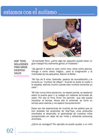 HOP´TOYS:             “¡Encantada! Pero, ¿cómo algo tan pequeño puede hacer un
     SOLUCIONES            gran trabajo? Es realmente genial, el Toobaloo."
     PARA NIÑOS
                           “¡Es genial! A veces lo usan como roca, otras como peonza,
     EXCEPCIO-             tortuga o como casco mágico... para la imaginación y la
     NALES                 motricidad de los pequeños. Adoran el Bilibo”.

                           “Mi hija de 9 años, Gabrielle, padece de leucodistrofía y le
                           encanta su “muñeco de alfajor”. Cuando le duele el cuello o
                           la espalda, disfruta mucho cuando este muñeco transmite su
                           calor”.

                           "Mi hija nunca tiene paciencia, no espera jamás, se abalanza
                           sobre la puerta para ir al colegio sin haberse terminado de
                           vestir. Por eso el Time Timer me permite que ella pueda
                           visualizar el tiempo. Ahora ella lo entiende, se toma su
                           tiempo para vestirse y me espera tranquilamente".

                           Estas son las experiencias de muchos de los padres que ya
                           han probado los productos de Hop’Toys, unos productos
                           orientados al desarrollo, al aprendizaje de nuestros niños
                           excepcionales sin dejar de ser niños y utilizando productos
                           divertidos.

                           ¿Cómo se consigue? Por ejemplo se puede ayudar a un niño


62      en sentido figurado. revista literaria. año 4 num. 4. may/jun. 2011. Especial del Autismo
 