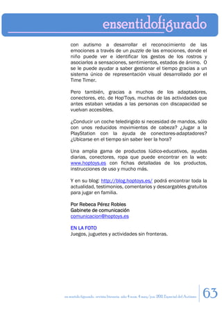 con autismo a desarrollar el reconocimiento de las
    emociones a través de un puzzle de las emociones, donde el
    niño puede ver e identificar los gestos de los rostros y
    asociarlos a sensaciones, sentimientos, estados de ánimo. O
    se le puede ayudar a saber gestionar el tiempo gracias a un
    sistema único de representación visual desarrollado por el
    Time Timer.

    Pero también, gracias a muchos de los adaptadores,
    conectores, etc. de Hop'Toys, muchas de las actividades que
    antes estaban vetadas a las personas con discapacidad se
    vuelvan accesibles.

    ¿Conducir un coche teledirigido si necesidad de mandos, sólo
    con unos reducidos movimientos de cabeza? ¿Jugar a la
    PlayStation con la ayuda de conectores-adaptadores?
    ¿Ubicarse en el tiempo sin saber leer la hora?

    Una amplia gama de productos lúdico-educativos, ayudas
    diarias, conectores, ropa que puede encontrar en la web:
    www.hoptoys.es con fichas detalladas de los productos,
    instrucciones de uso y mucho más.

    Y en su blog: http://blog.hoptoys.es/ podrá encontrar toda la
    actualidad, testimonios, comentarios y descargables gratuitos
    para jugar en familia.

    Por Rebeca Pérez Robles
    Gabinete de comunicación
    comunicacion@hoptoys.es

    EN LA FOTO
    Juegos, juguetes y actividades sin fronteras.




en sentido figurado. revista literaria. año 4 num. 4 may/jun. 2011. Especial del Autismo   63
 