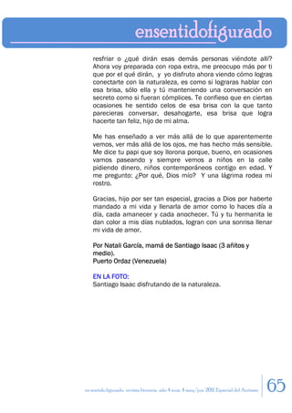 resfriar o ¿qué dirán esas demás personas viéndote allí?
    Ahora voy preparada con ropa extra, me preocupo más por ti
    que por el qué dirán, y yo disfruto ahora viendo cómo logras
    conectarte con la naturaleza, es como si lograras hablar con
    esa brisa, sólo ella y tú manteniendo una conversación en
    secreto como si fueran cómplices. Te confieso que en ciertas
    ocasiones he sentido celos de esa brisa con la que tanto
    parecieras conversar, desahogarte, esa brisa que logra
    hacerte tan feliz, hijo de mi alma.

    Me has enseñado a ver más allá de lo que aparentemente
    vemos, ver más allá de los ojos, me has hecho más sensible.
    Me dice tu papi que soy llorona porque, bueno, en ocasiones
    vamos paseando y siempre vemos a niños en la calle
    pidiendo dinero, niños contemporáneos contigo en edad. Y
    me pregunto: ¿Por qué, Dios mío? Y una lágrima rodea mi
    rostro.

    Gracias, hijo por ser tan especial, gracias a Dios por haberte
    mandado a mi vida y llenarla de amor como lo haces día a
    día, cada amanecer y cada anochecer. Tú y tu hermanita le
    dan color a mis días nublados, logran con una sonrisa llenar
    mi vida de amor.

    Por Natali García, mamá de Santiago Isaac (3 añitos y
    medio).
    Puerto Ordaz (Venezuela)

    EN LA FOTO:
    Santiago Isaac disfrutando de la naturaleza.




en sentido figurado. revista literaria. año 4 num. 4 may/jun. 2011. Especial del Autismo   65
 