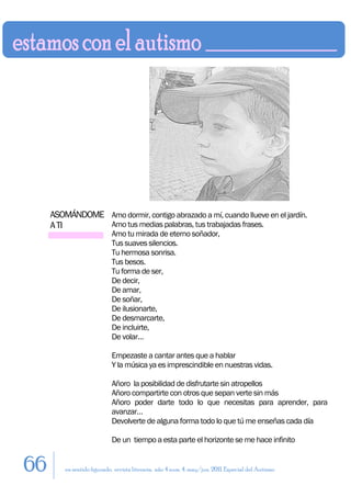 ASOMÁNDOME Amo dormir, contigo abrazado a mí, cuando llueve en el jardín.
     A TI       Amo tus medias palabras, tus trabajadas frases.
                            Amo tu mirada de eterno soñador,
                            Tus suaves silencios.
                            Tu hermosa sonrisa.
                            Tus besos.
                            Tu forma de ser,
                            De decir,
                            De amar,
                            De soñar,
                            De ilusionarte,
                            De desmarcarte,
                            De incluirte,
                            De volar…

                            Empezaste a cantar antes que a hablar
                            Y la música ya es imprescindible en nuestras vidas.

                            Añoro la posibilidad de disfrutarte sin atropellos
                            Añoro compartirte con otros que sepan verte sin más
                            Añoro poder darte todo lo que necesitas para aprender, para
                            avanzar…
                            Devolverte de alguna forma todo lo que tú me enseñas cada día

                            De un tiempo a esta parte el horizonte se me hace infinito


66       en sentido figurado. revista literaria. año 4 num. 4. may/jun. 2011. Especial del Autismo
 