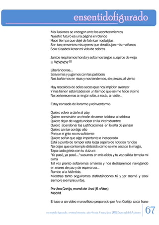 Mis ilusiones se encogen ante los acontecimientos
    Nuestro futuro es una página en blanco
    Hace tiempo que dejé de fabricar nostalgias
    Son tan presentes mis ayeres que desdibujan mis mañanas
    Solo tú sabes llenar mi vida de colores

    Juntos respiramos hondo y soltamos largos suspiros de vieja
    ¡¡¡ Ayyyyyyyyy !!!

    Liberándonos…
    Salivamos y jugamos con las palabras
    Nos bañamos en risas y nos tendemos, sin pinzas, al viento

    Hay rescoldos de odios secos que nos impiden avanzar
    Y nos tienen estancados en un tiempo que se me hace eterno
    No pertenecemos a ningún sitio, a nada, a nadie…

    Estoy cansada de llorarme y reinventarme

    Quiero volver a darle al play
    Quiero construirte un rincón de amor baldosa a baldosa
    Quiero dejar de vagabundear en la incertidumbre
    Quiero abandonar las justificaciones en la silla de pensar
    Quiero cantar contigo alto
    Porque el grito no es suficiente
    Quiero soñar que algo importante e inesperado
    Está a punto de romper esta larga espera de noticias rancias
    No dejes que contemple distraída cómo se me escapa la magia,
    Tapa cada grieta con tu dulzura
    "Ya pasó, ya pasó…" susurras en mis oídos y tu voz cálida templa mi
    alma
    Tal vez pronto soltaremos amarras y nos deslizaremos navegando
    en mares de paz y de esperanza…
    Rumbo a la Atlántida.
    Mientras tanto seguiremos disfrutándonos tú y yo: mamá y Unai
    siempre siempre juntos.

    Por Ana Cortijo, mamá de Unai (6 añitos)
    Madrid

    Enlace a un vídeo maravilloso preparado por Ana Cortijo: cada frase

en sentido figurado. revista literaria. año 4 num. 4 may/jun. 2011. Especial del Autismo   67
 