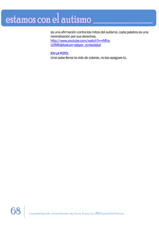 es una afirmación contra los mitos del autismo, cada palabra es una
                         reivindicación por sus derechos.
                         http://www.youtube.com/watch?v=rMYa-
                         t1fMfk&feature=player_embedded

                         EN LA FOTO:
                         Unai sabe llenar la vida de colores, no los apagues tú.




68   en sentido figurado. revista literaria. año 4 num. 4. may/jun. 2011. Especial del Autismo
 