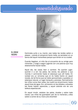 EL CISNE       Caminaba junto a su mamá, casi todas las tardes salían a
NEGRO          pasear; cuando el cansancio hacía mella, se sentaban en un
               banco del aquel maravilloso parque que tenían en su ciudad.

               Cuando llegaban, el niño iba al encuentro de su amigo para
               merendar, y luego a seguir jugando con una peonza que muy
               diestramente hacían bailar.

               Aquel día, las cosas iban a cambiar. No querían jugar,
               querían ir a ver: los patos, los cisnes, les pidieron a sus
               mamás ir caminando hasta el estanque que allí había. En
               verdad era un remanso que el río había hecho en aquel
               recodo, de tal forma que se había aprovechado y quedaba un
               estanque natural, un lugar tranquilo y precioso. Normalmente
               los niños nunca iban solos, los cuatro se encaminaron hasta
               aquel trozo de agua. Era primavera: en los árboles y arbustos
               las flores habían aparecido, y aquel colorido era de una
               belleza espectacular.

               En aquel rincón, estaban los patos, ánades y sobre todo
               cisnes. Los niños les guardaban pan de la merienda y ellos
               salían a comer de su mano ¡Era divertido!


           en sentido figurado. revista literaria. año 4 num. 4 may/jun. 2011. Especial del Autismo   69
 
