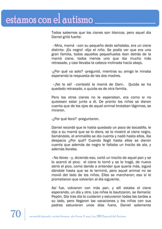 Todos sabemos que los cisnes son blancos, pero aquel día
                         Daniel gritó fuerte:

                          –Mira, mamá –con su pequeño dedo señalaba, era un cisne
                         distinto- ¡Es negro! -dijo el niño. Se podía ver que era una
                         gran familia, todos aquellos pequeñuelos iban detrás de la
                         mamá cisne, todos menos uno que iba mucho más
                         retrasado, y casi llevaba la cabeza inclinada hacía abajo.

                         -¿Por qué va solo? -preguntó, mientras su amigo le miraba
                         esperando la respuesta de las dos madres.

                         –¡No lo sé! –contestó la mamá de Dani-. Quizás se ha
                         quedado retrasado, o quizás es de otra familia.

                         Pero los otros cisnes no le esperaban, era como si no
                         quisiesen estar junto a él. De pronto los niños se dieron
                         cuenta que de los ojos de aquel animal brotaban lágrimas, se
                         miraron.

                         -¿Por qué llora? -preguntaron.

                         Daniel recordó que le había quedado un poco de bocadillo, le
                         dijo a su mamá que se lo diera, se lo mostró al cisne negro,
                         llamándolo, el animalillo se dio cuenta y nadó hasta ellos, iba
                         despacio ¿Por qué? Cuando llegó hasta ellos se dieron
                         cuenta que además de negro le faltaba un trocito de ala, y
                         además lloraba.

                         –No llores –y, diciendo eso, cortó un trocito de aquel pan y se
                         lo acercó al pico; el cisne lo tomó y se lo tragó, de nuevo
                         abrió el pico, como dando a entender que quería más, siguió
                         dándole hasta que se le terminó, pero aquel animal no se
                         movió del lado de los niños. Ellos se marcharon; eso sí le
                         prometieron que volverían al día siguiente.

                         Así fue, volvieron con más pan, y allí estaba el cisne
                         esperando, un día y otro. Los niños lo bautizaron, se llamaría:
                         Pepón. Día tras día lo cuidaron y estuvieron todas las tardes a
                         su lado, pero llegaron las vacaciones y los niños con sus
                         padres estuvieron unos días fuera, Daniel solamente

70   en sentido figurado. revista literaria. año 4 num. 4. may/jun. 2011. Especial del Autismo
 