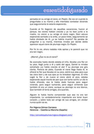 pensaba en su amigo el cisne, en Pepón. De vez en cuando le
    preguntaba a su mamá y ella intentaba contestar diciendo
    que seguramente le estaría esperando.

    Cuando al fin llegaron de aquellas vacaciones, fueron al
    parque, los cisnes habían crecido y ya no iban junto a la
    madre, no vieron a su amigo el cisne negro. Dani estuvo
    esperando sentado a la orilla, un poco triste, seguramente se
    había olvidado de él, ¿o se habría muerto? No paraba de
    preguntar a su mamá, mientras miraba por donde debía
    aparecer aquel cisne de plumaje negro. En Pepón.

    Por fin lo vio, ahora nadaba más aprisa y le pareció que no
    era tan negro.

    -¡Mamá! ¿Ése no es el cisne?

    Se acercaba hasta donde estaba el niño, llevaba una flor en
    su pico, llegó junto a él y salió del agua, Daniel lo miraba
    extrañado ¡Le había crecido el ala! Y su plumaje era gris
    clarito. Parecía de plata. Cuando el cisne llego hasta él, le
    ofreció la flor que llevaba en su pico, estiró sus alas para que
    las viera bien y de sus ojos ya no brotaban lágrimas. El niño
    cogió la flor y de nuevo el cisne abrió el pico, estaba
    esperando aquel trocito de pan que con tanto cariño un día le
    había ofrecido, eso le había dado fuerzas para seguir
    viviendo, para seguir luchando, para seguir sintiendo que
    también él era un cisne, aunque su plumaje no era blanco.
    Que también él tenía amigos, era querido.

    Alguien le había hecho comprender que eso no era tan
    importante. Lo verdaderamente importante era tener buen
    corazón, y sobre todo ser amigo de sus amigos, sin olvidar
    nunca quién se es.

    Por Higorca Gómez Carrasco
    Herencia – Castilla-La Mancha (España)

    http://pincelesyplumas-higoca.blogspot.com/




en sentido figurado. revista literaria. año 4 num. 4 may/jun. 2011. Especial del Autismo   71
 