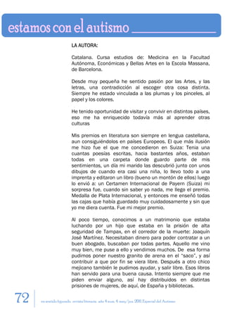 LA AUTORA:

                         Catalana. Cursa estudios de: Medicina en la Facultad
                         Autónoma, Económicas y Bellas Artes en la Escola Massana,
                         de Barcelona.

                         Desde muy pequeña he sentido pasión por las Artes, y las
                         letras, una contradicción al escoger otra cosa distinta.
                         Siempre he estado vinculada a las plumas y los pinceles, al
                         papel y los colores.

                         He tenido oportunidad de visitar y convivir en distintos países,
                         eso me ha enriquecido todavía más al aprender otras
                         culturas

                         Mis premios en literatura son siempre en lengua castellana,
                         aun consiguiéndolos en países Europeos. El que más ilusión
                         me hizo fue el que me concedieron en Suiza: Tenia una
                         cuantas poesías escritas, hacia bastantes años, estaban
                         todas en una carpeta donde guardo parte de mis
                         sentimientos, un día mi marido las descubrió junto con unos
                         dibujos de cuando era casi una niña, lo llevo todo a una
                         imprenta y editaron un libro (bueno un montón de ellos) luego
                         lo envió a: un Certamen Internacional de Payern (Suiza) mi
                         sorpresa fue, cuando sin saber yo nada, me llego el premio.
                         Medalla de Plata Internacional, y entonces me enseñó todas
                         las cajas que había guardado muy cuidadosamente y sin que
                         yo me diera cuenta. Fue mi mejor premio.

                         Al poco tiempo, conocimos a un matrimonio que estaba
                         luchando por un hijo que estaba en la prisión de alta
                         seguridad de Tampax, en el corredor de la muerte: Joaquín
                         José Martínez. Necesitaban dinero para poder contratar a un
                         buen abogado, buscaban por todas partes. Aquello me vino
                         muy bien, me puse a ello y vendimos muchos. De esa forma
                         pudimos poner nuestro granito de arena en el “saco”, y así
                         contribuir a que por fin se viera libre. Después a otro chico
                         mejicano también le pudimos ayudar, y salir libre. Esos libros
                         han servido para una buena causa. Intento siempre que me
                         piden enviar alguno, así hay distribuidos en distintas
                         prisiones de mujeres, de aquí, de España y bibliotecas.

72   en sentido figurado. revista literaria. año 4 num. 4. may/jun. 2011. Especial del Autismo
 